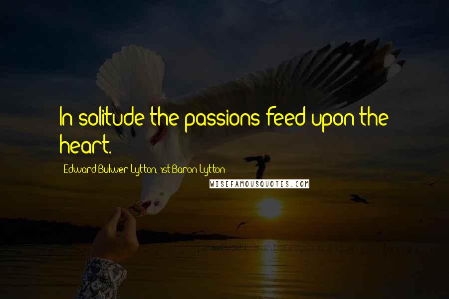 Edward Bulwer-Lytton, 1st Baron Lytton Quotes: In solitude the passions feed upon the heart.