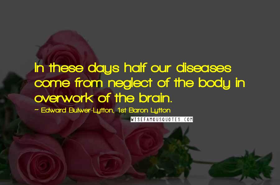Edward Bulwer-Lytton, 1st Baron Lytton Quotes: In these days half our diseases come from neglect of the body in overwork of the brain.