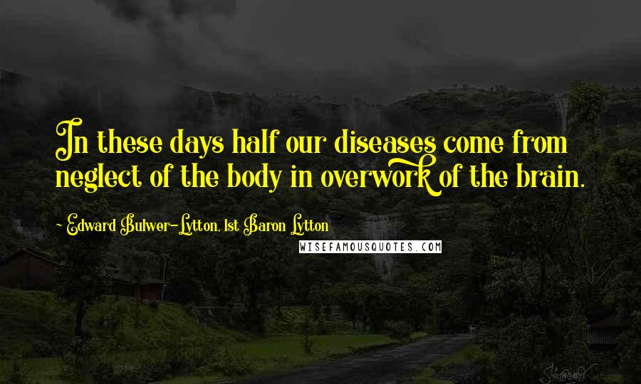 Edward Bulwer-Lytton, 1st Baron Lytton Quotes: In these days half our diseases come from neglect of the body in overwork of the brain.