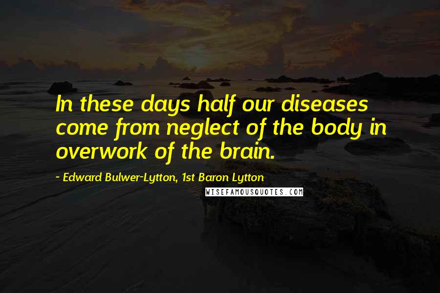 Edward Bulwer-Lytton, 1st Baron Lytton Quotes: In these days half our diseases come from neglect of the body in overwork of the brain.