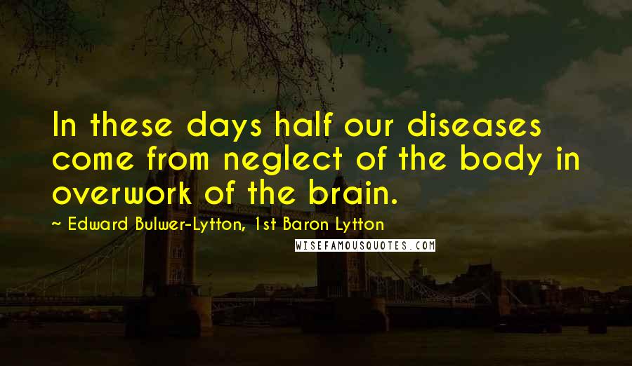 Edward Bulwer-Lytton, 1st Baron Lytton Quotes: In these days half our diseases come from neglect of the body in overwork of the brain.