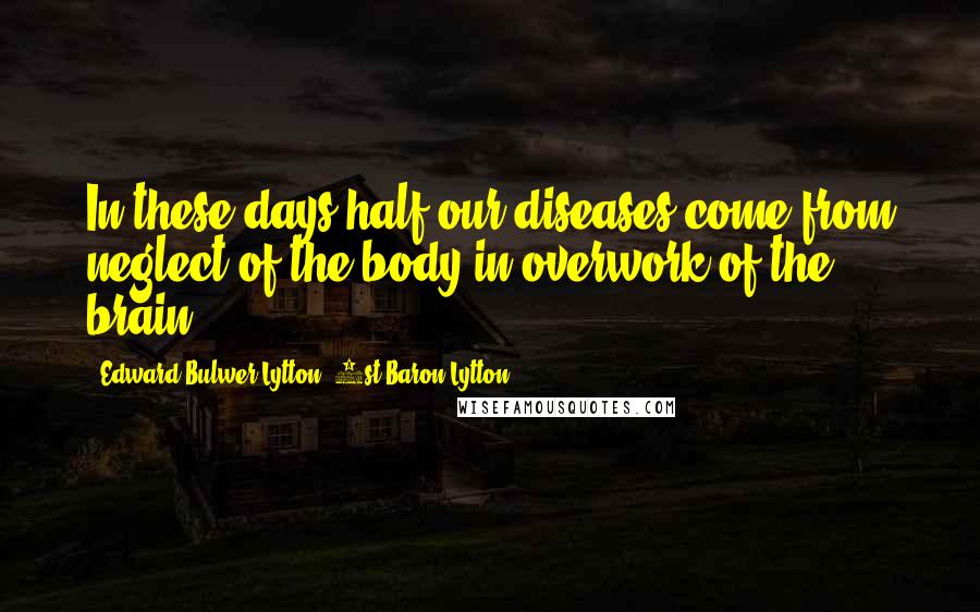 Edward Bulwer-Lytton, 1st Baron Lytton Quotes: In these days half our diseases come from neglect of the body in overwork of the brain.