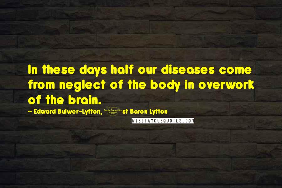Edward Bulwer-Lytton, 1st Baron Lytton Quotes: In these days half our diseases come from neglect of the body in overwork of the brain.