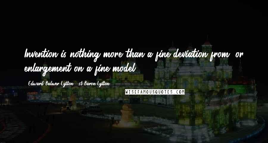 Edward Bulwer-Lytton, 1st Baron Lytton Quotes: Invention is nothing more than a fine deviation from, or enlargement on a fine model ...