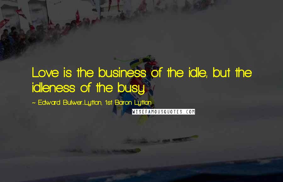Edward Bulwer-Lytton, 1st Baron Lytton Quotes: Love is the business of the idle, but the idleness of the busy.