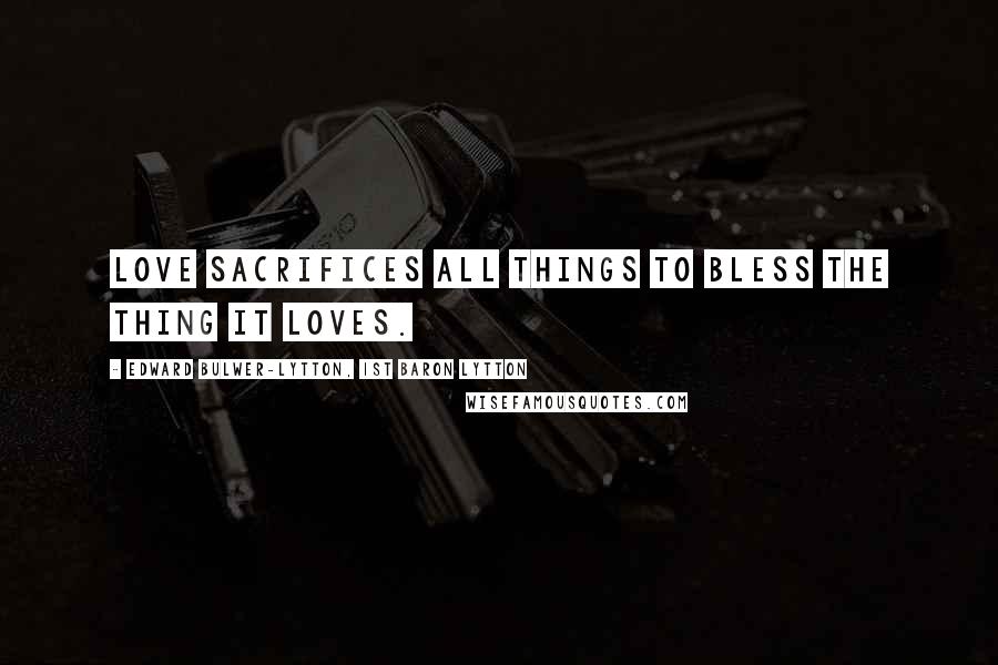 Edward Bulwer-Lytton, 1st Baron Lytton Quotes: Love sacrifices all things to bless the thing it loves.