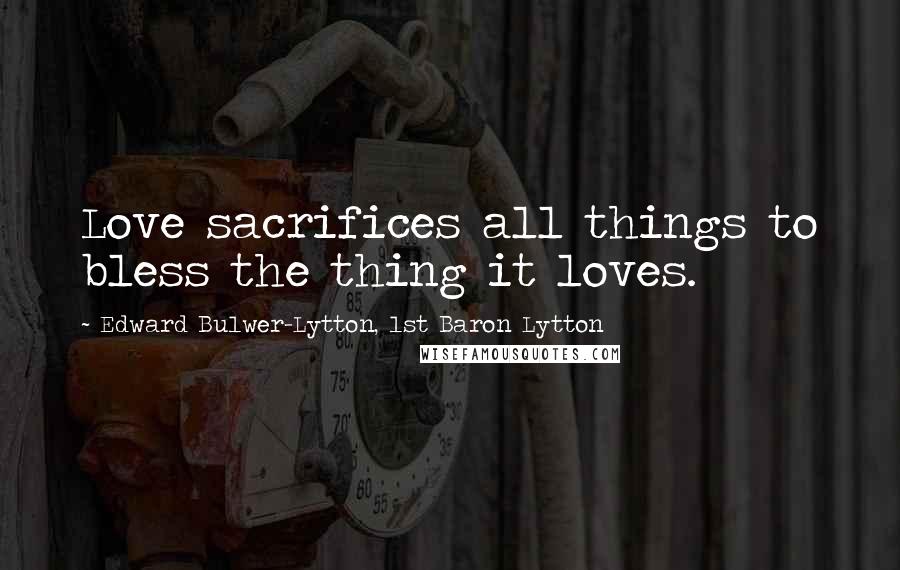 Edward Bulwer-Lytton, 1st Baron Lytton Quotes: Love sacrifices all things to bless the thing it loves.