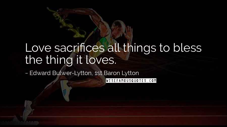 Edward Bulwer-Lytton, 1st Baron Lytton Quotes: Love sacrifices all things to bless the thing it loves.