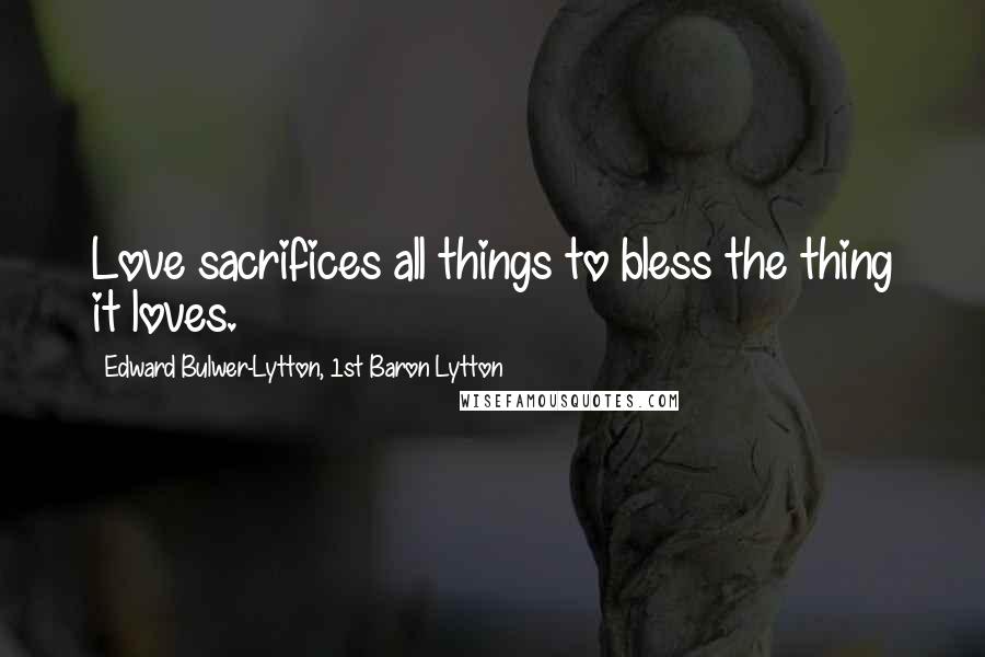 Edward Bulwer-Lytton, 1st Baron Lytton Quotes: Love sacrifices all things to bless the thing it loves.