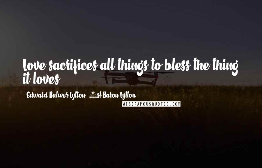 Edward Bulwer-Lytton, 1st Baron Lytton Quotes: Love sacrifices all things to bless the thing it loves.