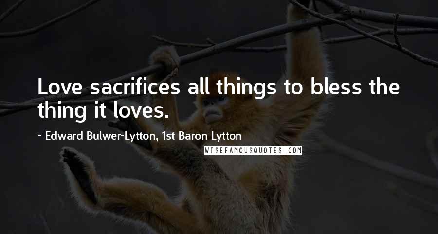 Edward Bulwer-Lytton, 1st Baron Lytton Quotes: Love sacrifices all things to bless the thing it loves.