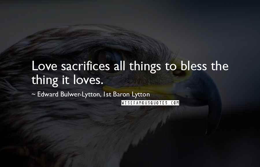Edward Bulwer-Lytton, 1st Baron Lytton Quotes: Love sacrifices all things to bless the thing it loves.
