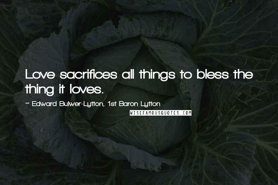 Edward Bulwer-Lytton, 1st Baron Lytton Quotes: Love sacrifices all things to bless the thing it loves.