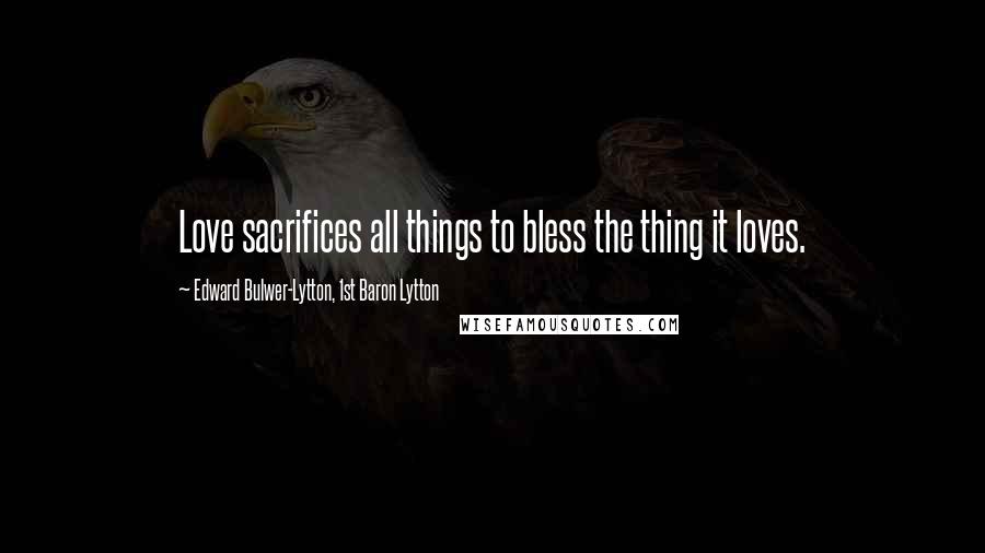 Edward Bulwer-Lytton, 1st Baron Lytton Quotes: Love sacrifices all things to bless the thing it loves.