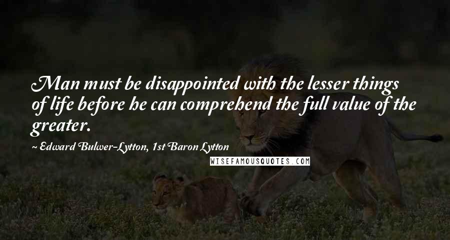 Edward Bulwer-Lytton, 1st Baron Lytton Quotes: Man must be disappointed with the lesser things of life before he can comprehend the full value of the greater.