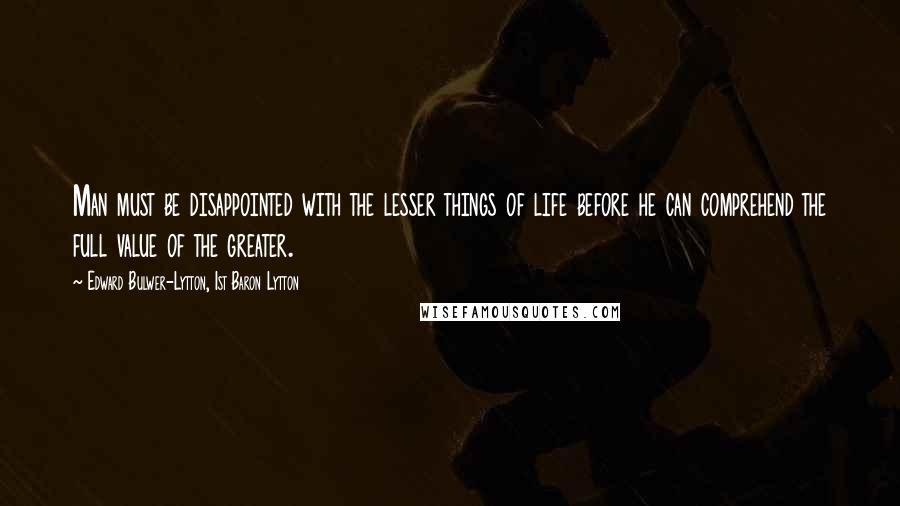 Edward Bulwer-Lytton, 1st Baron Lytton Quotes: Man must be disappointed with the lesser things of life before he can comprehend the full value of the greater.
