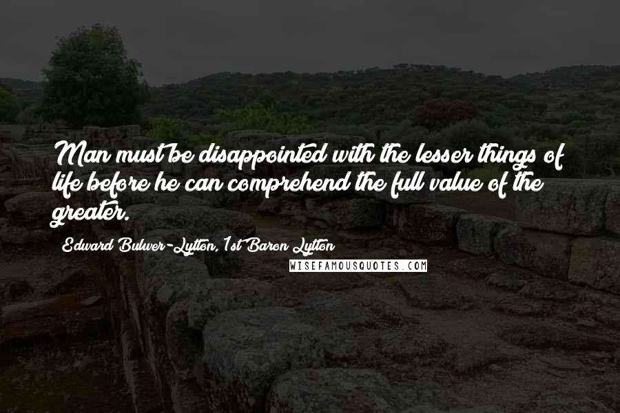 Edward Bulwer-Lytton, 1st Baron Lytton Quotes: Man must be disappointed with the lesser things of life before he can comprehend the full value of the greater.