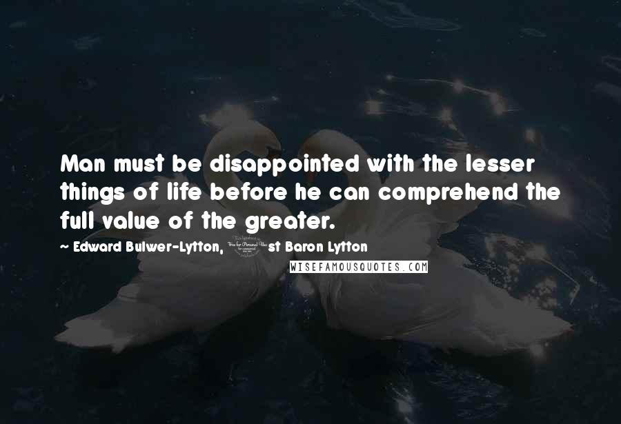 Edward Bulwer-Lytton, 1st Baron Lytton Quotes: Man must be disappointed with the lesser things of life before he can comprehend the full value of the greater.