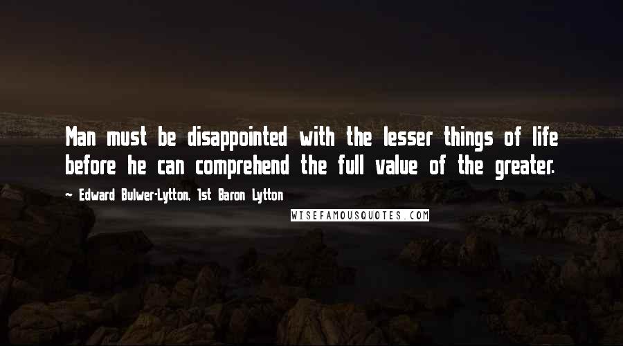 Edward Bulwer-Lytton, 1st Baron Lytton Quotes: Man must be disappointed with the lesser things of life before he can comprehend the full value of the greater.