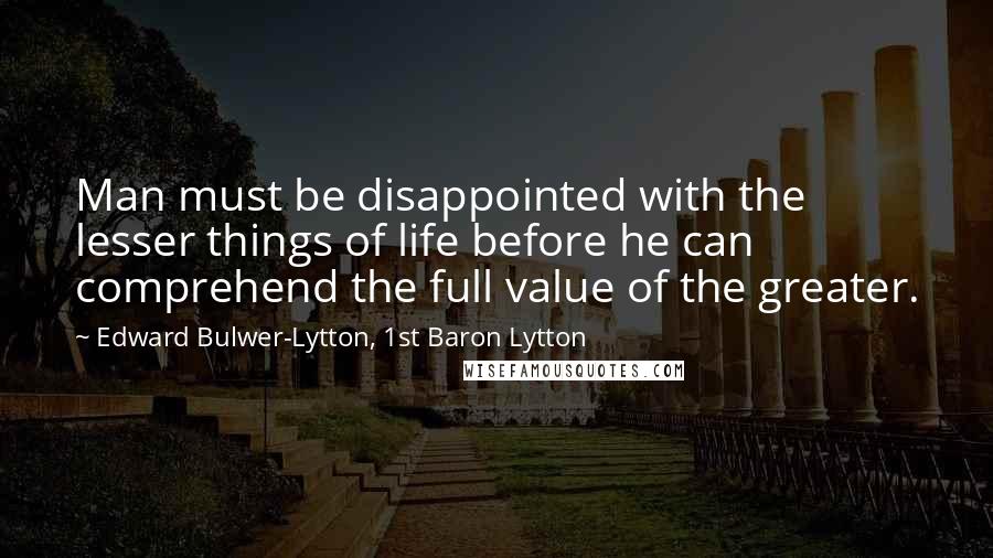 Edward Bulwer-Lytton, 1st Baron Lytton Quotes: Man must be disappointed with the lesser things of life before he can comprehend the full value of the greater.