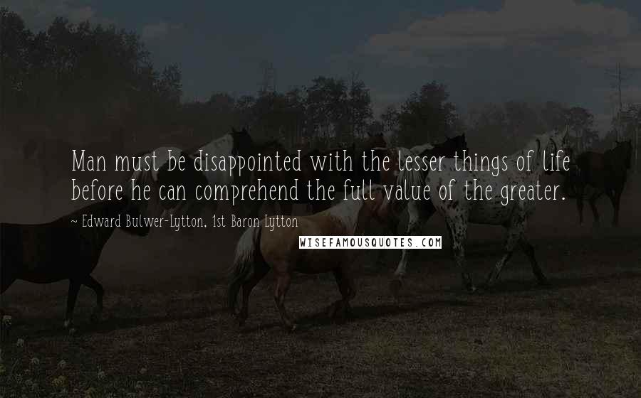 Edward Bulwer-Lytton, 1st Baron Lytton Quotes: Man must be disappointed with the lesser things of life before he can comprehend the full value of the greater.