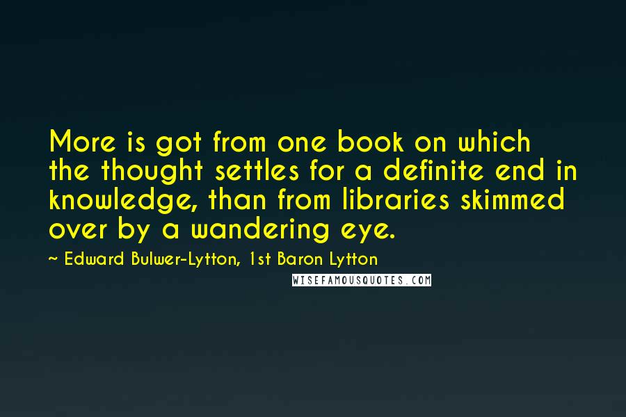 Edward Bulwer-Lytton, 1st Baron Lytton Quotes: More is got from one book on which the thought settles for a definite end in knowledge, than from libraries skimmed over by a wandering eye.