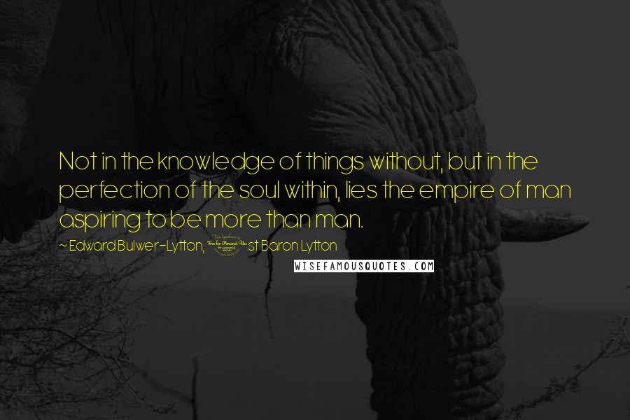 Edward Bulwer-Lytton, 1st Baron Lytton Quotes: Not in the knowledge of things without, but in the perfection of the soul within, lies the empire of man aspiring to be more than man.