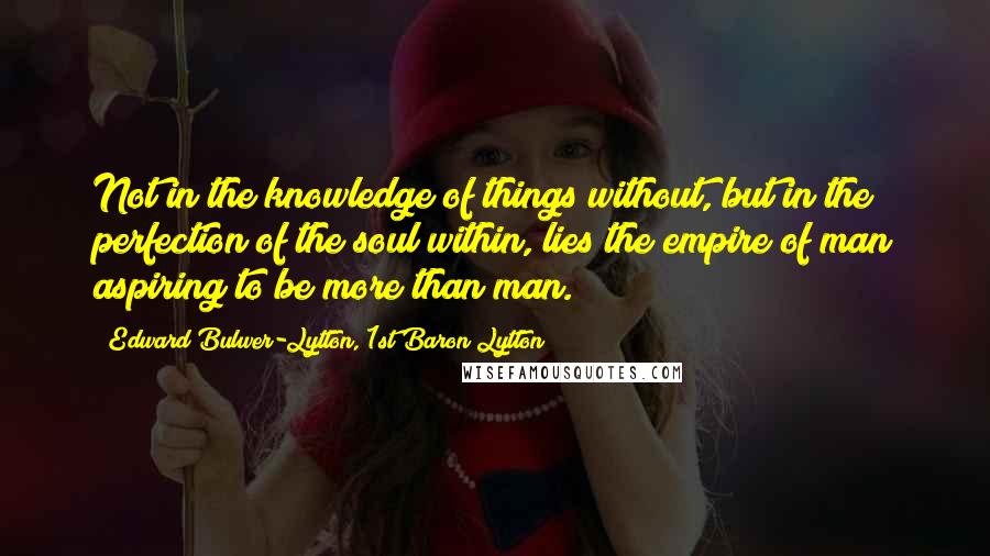 Edward Bulwer-Lytton, 1st Baron Lytton Quotes: Not in the knowledge of things without, but in the perfection of the soul within, lies the empire of man aspiring to be more than man.