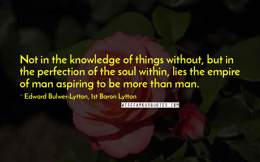 Edward Bulwer-Lytton, 1st Baron Lytton Quotes: Not in the knowledge of things without, but in the perfection of the soul within, lies the empire of man aspiring to be more than man.