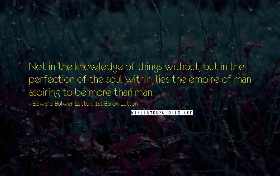 Edward Bulwer-Lytton, 1st Baron Lytton Quotes: Not in the knowledge of things without, but in the perfection of the soul within, lies the empire of man aspiring to be more than man.