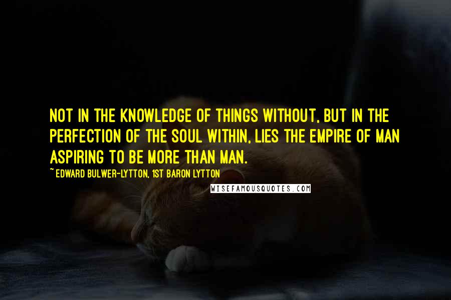 Edward Bulwer-Lytton, 1st Baron Lytton Quotes: Not in the knowledge of things without, but in the perfection of the soul within, lies the empire of man aspiring to be more than man.