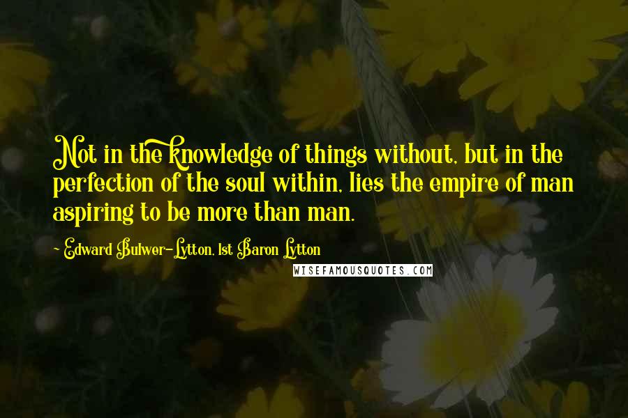 Edward Bulwer-Lytton, 1st Baron Lytton Quotes: Not in the knowledge of things without, but in the perfection of the soul within, lies the empire of man aspiring to be more than man.