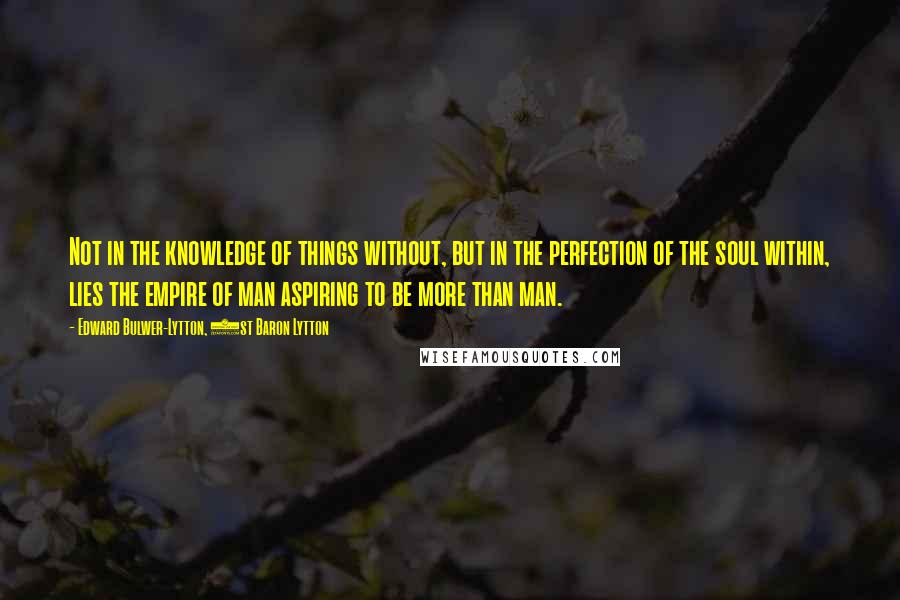 Edward Bulwer-Lytton, 1st Baron Lytton Quotes: Not in the knowledge of things without, but in the perfection of the soul within, lies the empire of man aspiring to be more than man.