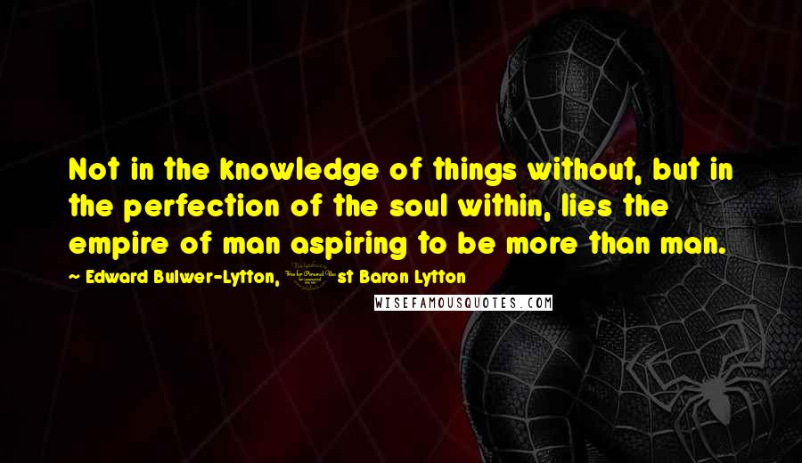 Edward Bulwer-Lytton, 1st Baron Lytton Quotes: Not in the knowledge of things without, but in the perfection of the soul within, lies the empire of man aspiring to be more than man.