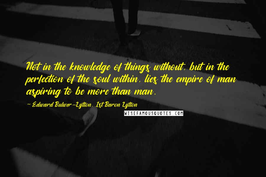 Edward Bulwer-Lytton, 1st Baron Lytton Quotes: Not in the knowledge of things without, but in the perfection of the soul within, lies the empire of man aspiring to be more than man.