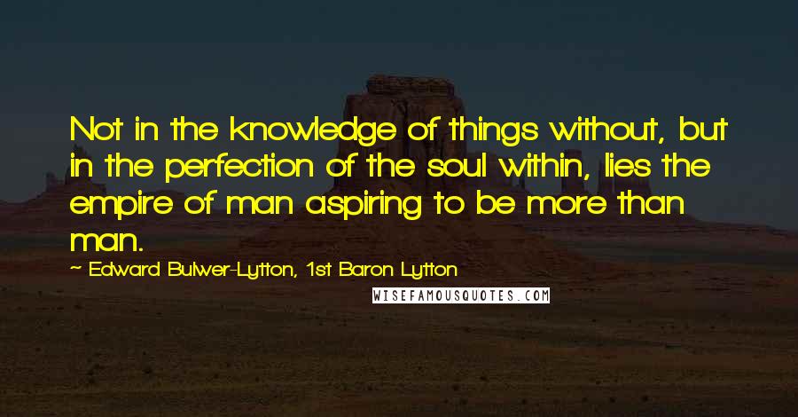 Edward Bulwer-Lytton, 1st Baron Lytton Quotes: Not in the knowledge of things without, but in the perfection of the soul within, lies the empire of man aspiring to be more than man.