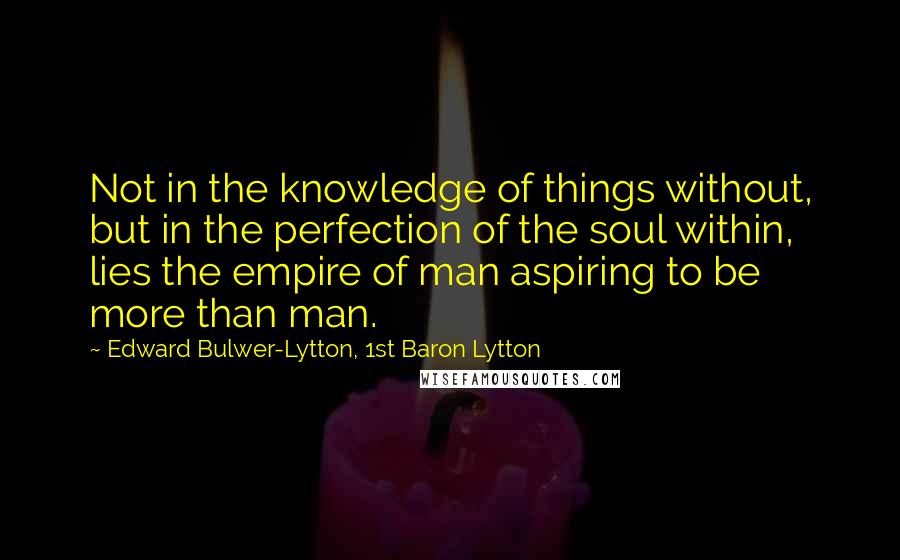 Edward Bulwer-Lytton, 1st Baron Lytton Quotes: Not in the knowledge of things without, but in the perfection of the soul within, lies the empire of man aspiring to be more than man.