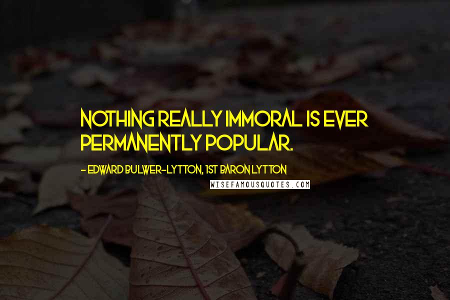 Edward Bulwer-Lytton, 1st Baron Lytton Quotes: Nothing really immoral is ever permanently popular.