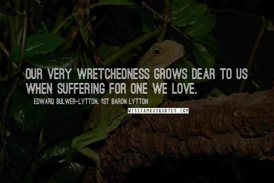 Edward Bulwer-Lytton, 1st Baron Lytton Quotes: Our very wretchedness grows dear to us when suffering for one we love.