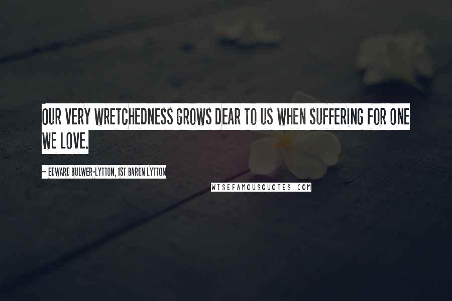 Edward Bulwer-Lytton, 1st Baron Lytton Quotes: Our very wretchedness grows dear to us when suffering for one we love.