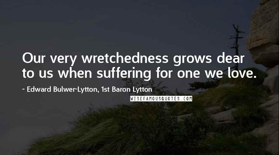 Edward Bulwer-Lytton, 1st Baron Lytton Quotes: Our very wretchedness grows dear to us when suffering for one we love.