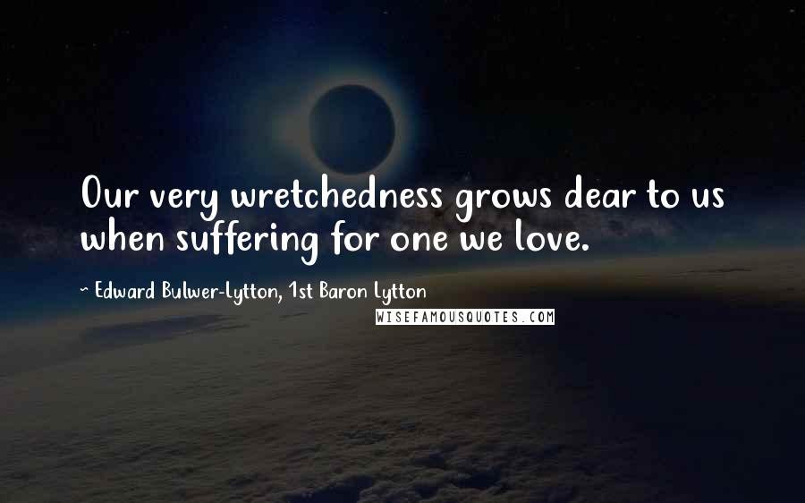 Edward Bulwer-Lytton, 1st Baron Lytton Quotes: Our very wretchedness grows dear to us when suffering for one we love.