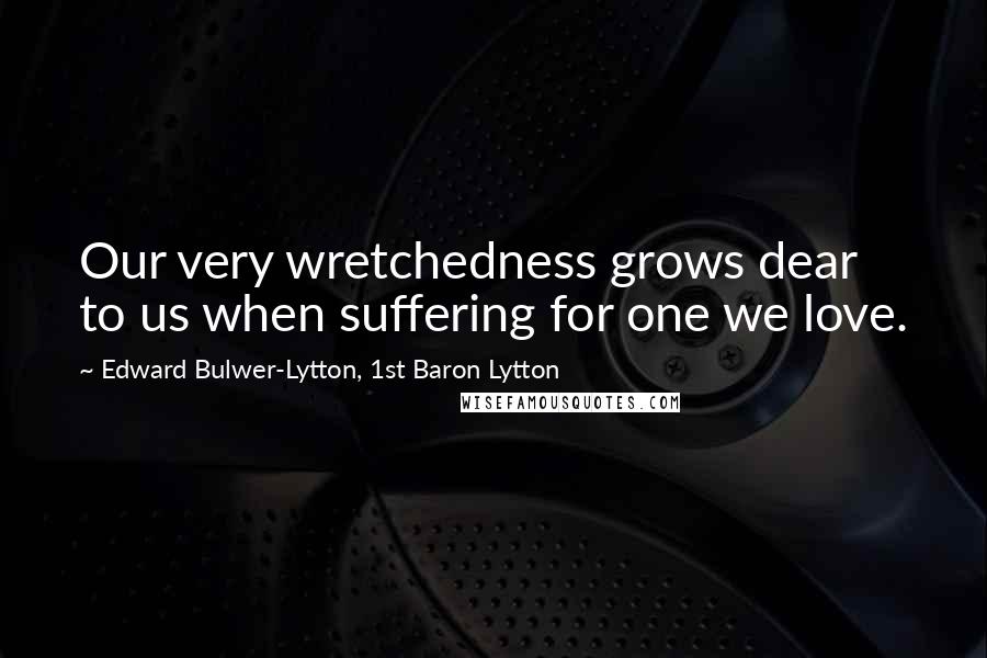 Edward Bulwer-Lytton, 1st Baron Lytton Quotes: Our very wretchedness grows dear to us when suffering for one we love.