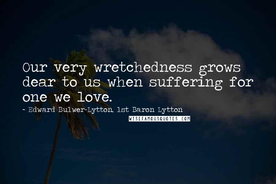 Edward Bulwer-Lytton, 1st Baron Lytton Quotes: Our very wretchedness grows dear to us when suffering for one we love.