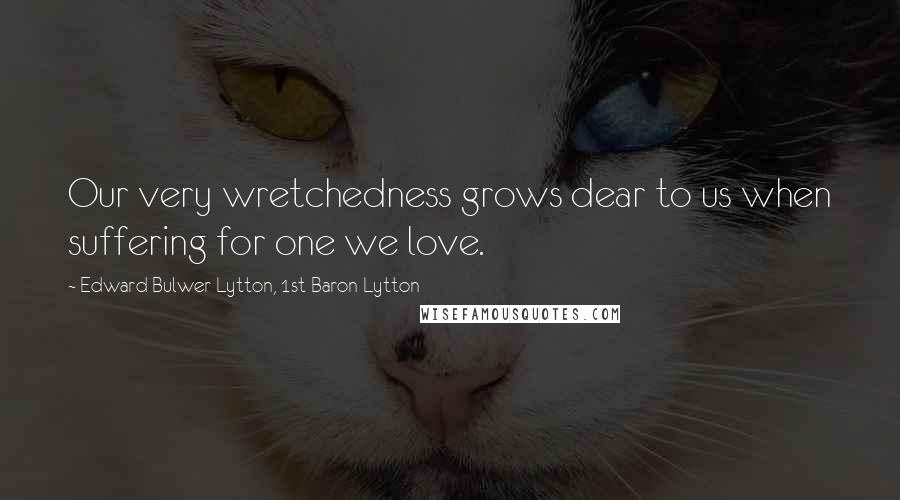 Edward Bulwer-Lytton, 1st Baron Lytton Quotes: Our very wretchedness grows dear to us when suffering for one we love.