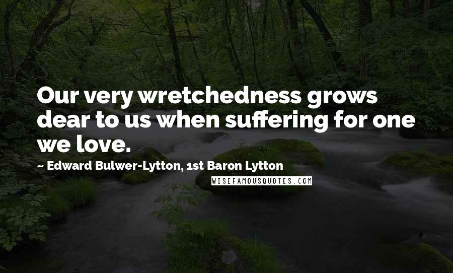 Edward Bulwer-Lytton, 1st Baron Lytton Quotes: Our very wretchedness grows dear to us when suffering for one we love.