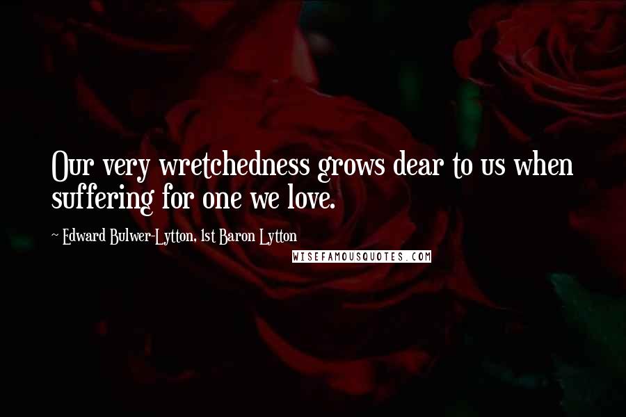 Edward Bulwer-Lytton, 1st Baron Lytton Quotes: Our very wretchedness grows dear to us when suffering for one we love.