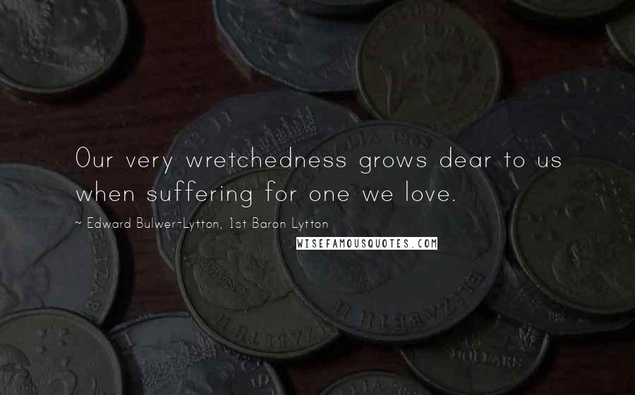 Edward Bulwer-Lytton, 1st Baron Lytton Quotes: Our very wretchedness grows dear to us when suffering for one we love.