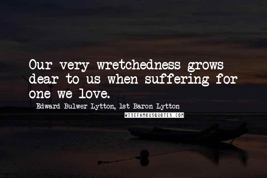 Edward Bulwer-Lytton, 1st Baron Lytton Quotes: Our very wretchedness grows dear to us when suffering for one we love.
