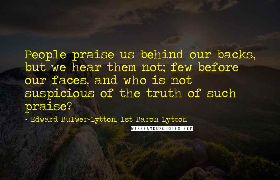 Edward Bulwer-Lytton, 1st Baron Lytton Quotes: People praise us behind our backs, but we hear them not; few before our faces, and who is not suspicious of the truth of such praise?